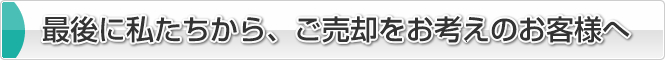 最後に私たちから、ご売却をお考えのお客様へ